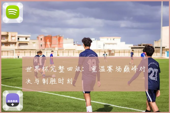 世界杯完整回放:重温赛场巅峰对决与制胜时刻