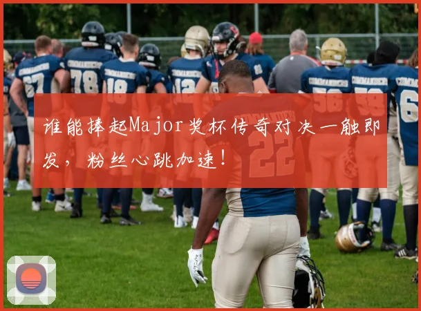 谁能捧起Major奖杯传奇对决一触即发,粉丝心跳加速!