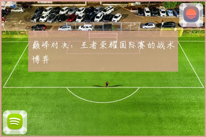 巅峰对决,王者荣耀国际赛的战术博弈
