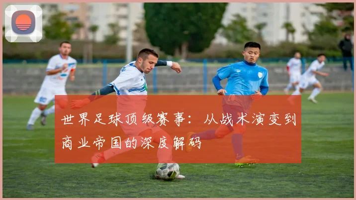 世界足球顶级赛事:从战术演变到商业帝国的深度解码