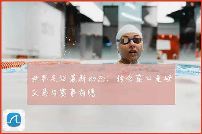世界足坛最新动态:转会窗口重磅交易与赛事前瞻